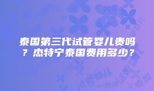 泰国第三代试管婴儿贵吗？杰特宁泰国费用多少？