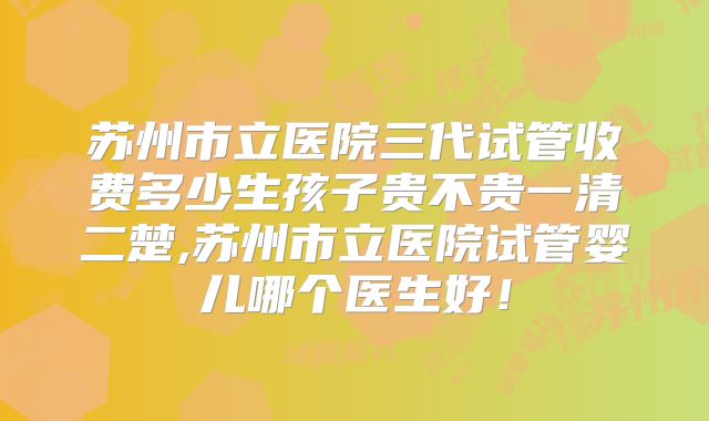 苏州市立医院三代试管收费多少生孩子贵不贵一清二楚,苏州市立医院试管婴儿哪个医生好!