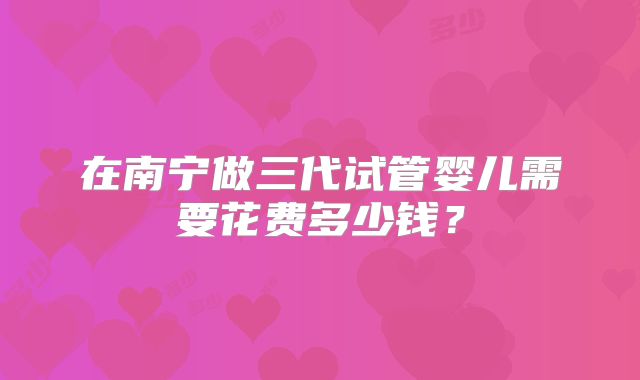 在南宁做三代试管婴儿需要花费多少钱?