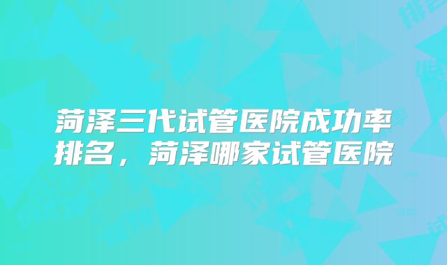 菏泽三代试管医院成功率排名，菏泽哪家试管医院
