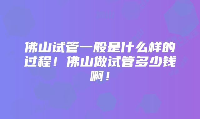 佛山试管一般是什么样的过程！佛山做试管多少钱啊！