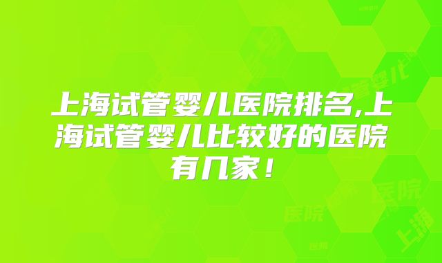 上海试管婴儿医院排名,上海试管婴儿比较好的医院有几家!