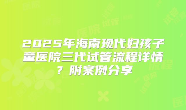 2025年海南现代妇孩子童医院三代试管流程详情？附案例分享
