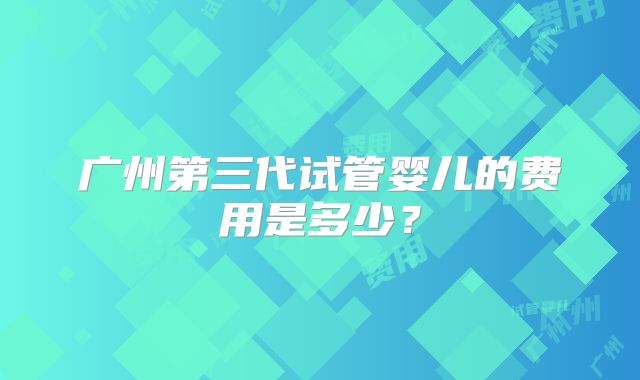 广州第三代试管婴儿的费用是多少?