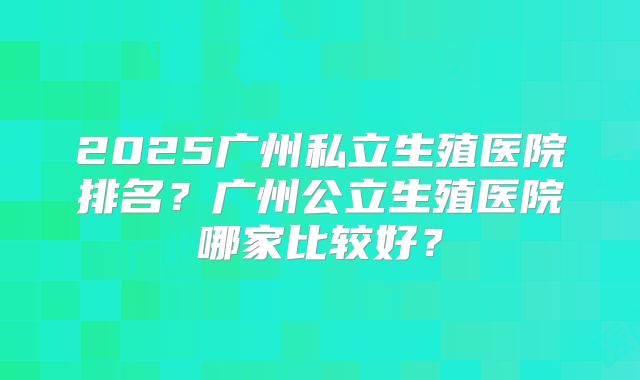 2025广州私立生殖医院排名?广州公立生殖医院哪家比较好?