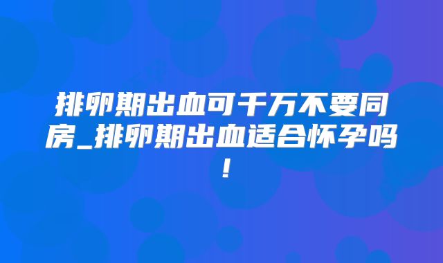 排卵期出血可千万不要同房_排卵期出血适合怀孕吗!