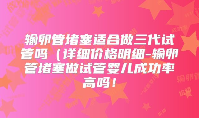 输卵管堵塞适合做三代试管吗（详细价格明细-输卵管堵塞做试管婴儿成功率高吗！