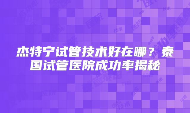 杰特宁试管技术好在哪?泰国试管医院成功率揭秘