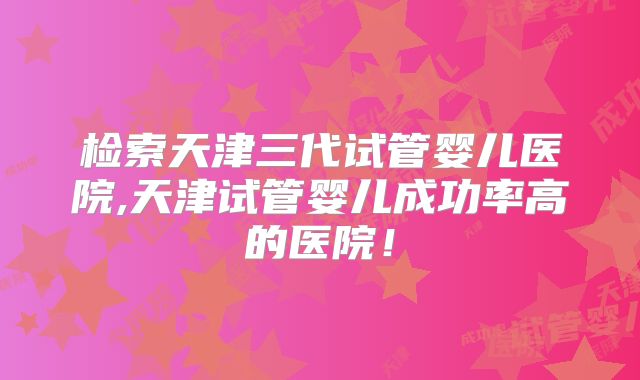 检索天津三代试管婴儿医院,天津试管婴儿成功率高的医院!