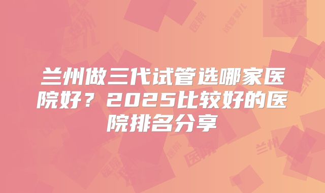 兰州做三代试管选哪家医院好?2025比较好的医院排名分享