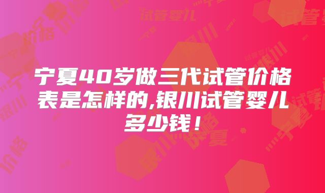 宁夏40岁做三代试管价格表是怎样的,银川试管婴儿多少钱!