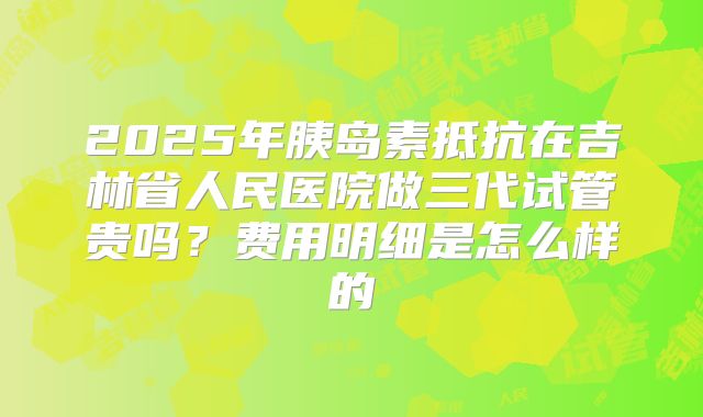 2025年胰岛素抵抗在吉林省人民医院做三代试管贵吗?费用明细是怎么样的