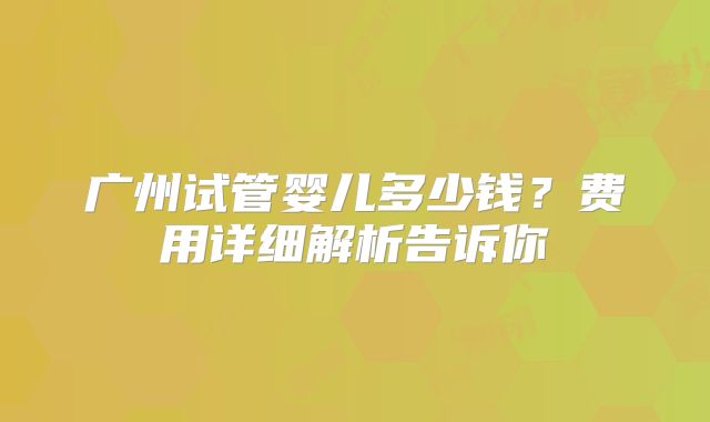 广州试管婴儿多少钱？费用详细解析告诉你