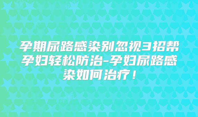 孕期尿路感染别忽视3招帮孕妇轻松防治-孕妇尿路感染如何治疗！
