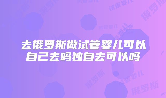 去俄罗斯做试管婴儿可以自己去吗独自去可以吗