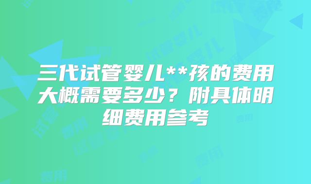 三代试管婴儿**孩的费用大概需要多少？附具体明细费用参考