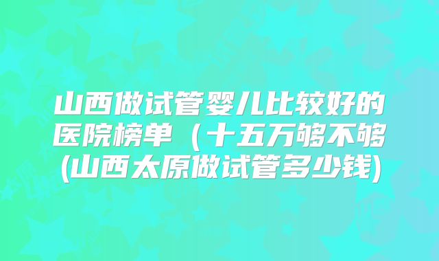 山西做试管婴儿比较好的医院榜单（十五万够不够(山西太原做试管多少钱)