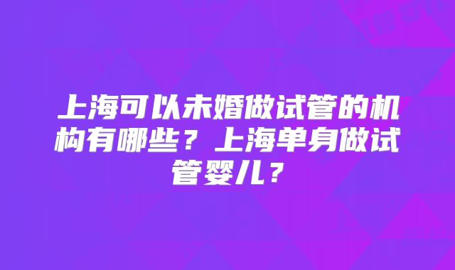 上海可以未婚做试管的机构有哪些？上海单身做试管婴儿？