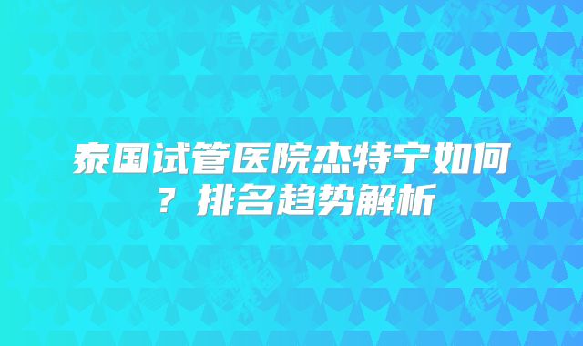 泰国试管医院杰特宁如何？排名趋势解析