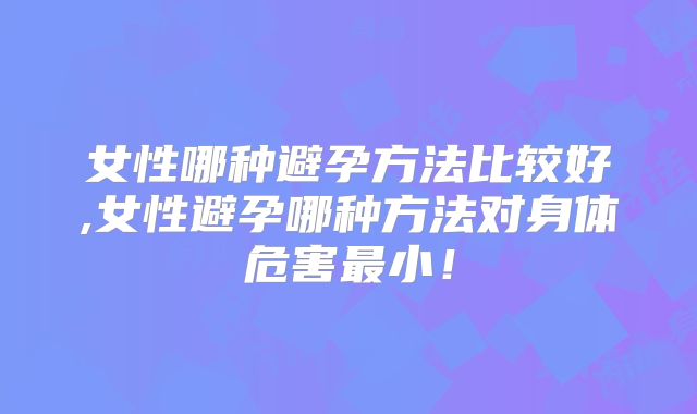 女性哪种避孕方法比较好,女性避孕哪种方法对身体危害最小！