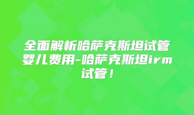 全面解析哈萨克斯坦试管婴儿费用-哈萨克斯坦irm试管！