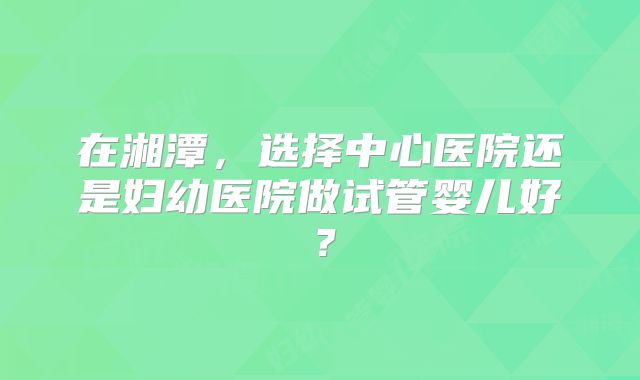 在湘潭，选择中心医院还是妇幼医院做试管婴儿好？