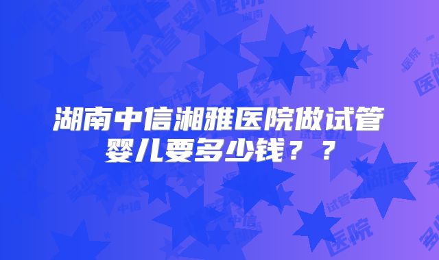 湖南中信湘雅医院做试管婴儿要多少钱??