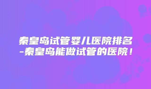 秦皇岛试管婴儿医院排名-秦皇岛能做试管的医院！