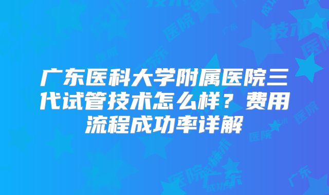 广东医科大学附属医院三代试管技术怎么样？费用流程成功率详解