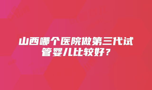 山西哪个医院做第三代试管婴儿比较好？