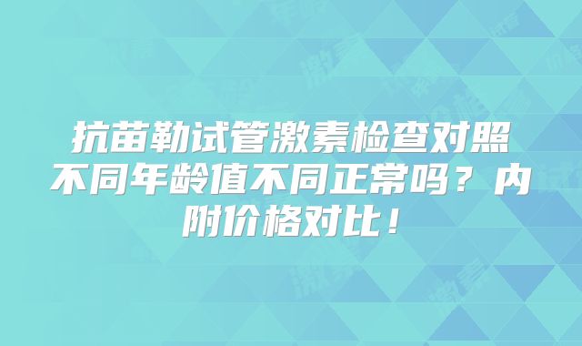 抗苗勒试管激素检查对照不同年龄值不同正常吗？内附价格对比！