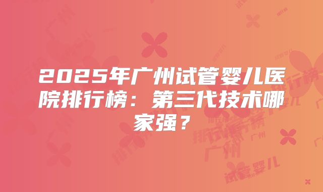 2025年广州试管婴儿医院排行榜：第三代技术哪家强？