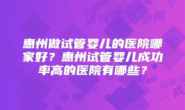 惠州做试管婴儿的医院哪家好？惠州试管婴儿成功率高的医院有哪些？