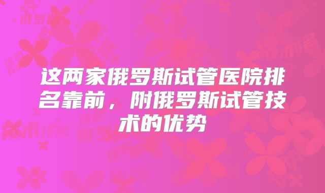 这两家俄罗斯试管医院排名靠前，附俄罗斯试管技术的优势