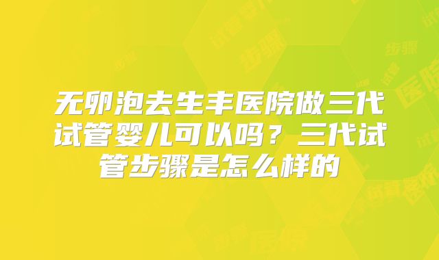 无卵泡去生丰医院做三代试管婴儿可以吗?三代试管步骤是怎么样的