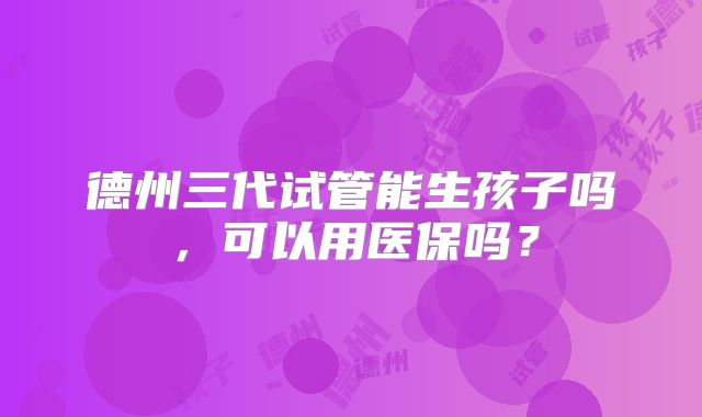 德州三代试管能生孩子吗,可以用医保吗?