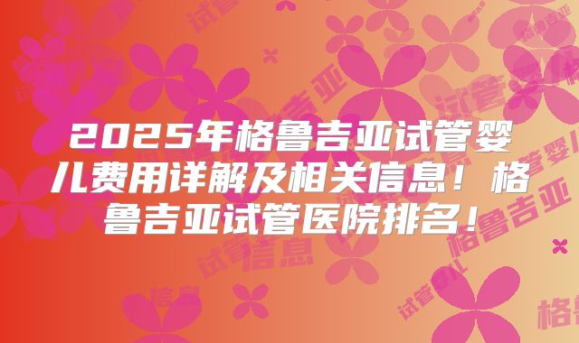 2025年格鲁吉亚试管婴儿费用详解及相关信息！格鲁吉亚试管医院排名！