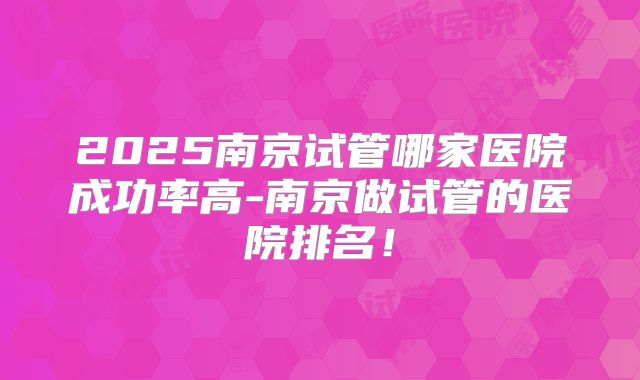 2025南京试管哪家医院成功率高-南京做试管的医院排名！