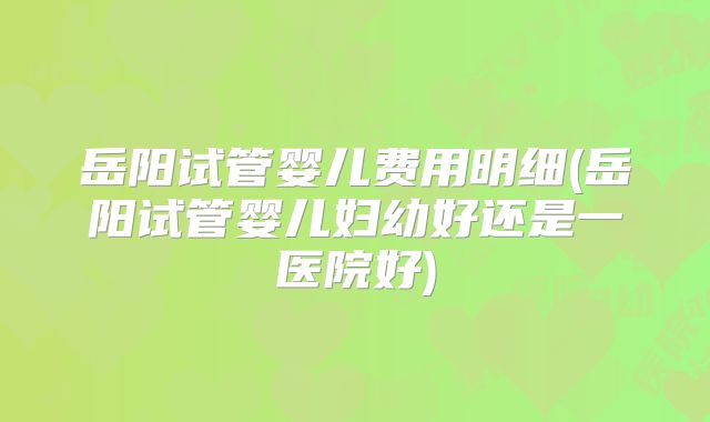 岳阳试管婴儿费用明细(岳阳试管婴儿妇幼好还是一医院好)