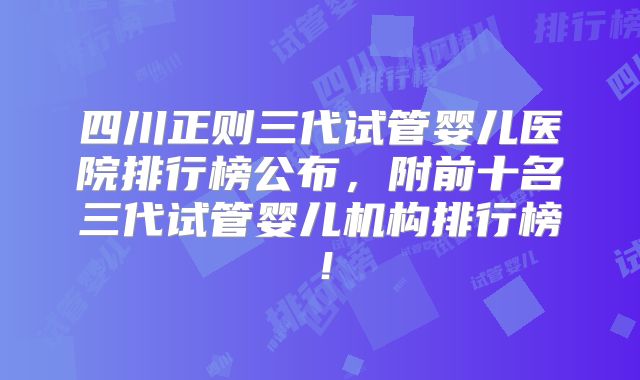 四川正则三代试管婴儿医院排行榜公布,附前十名三代试管婴儿机构排行榜!