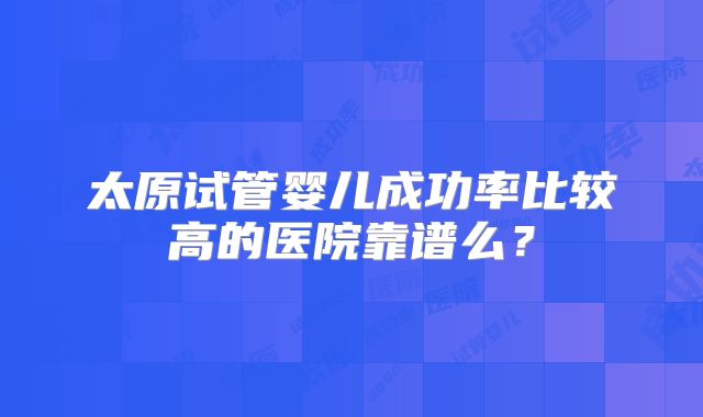 太原试管婴儿成功率比较高的医院靠谱么?