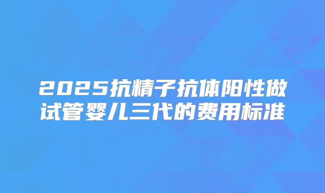 2025抗精子抗体阳性做试管婴儿三代的费用标准