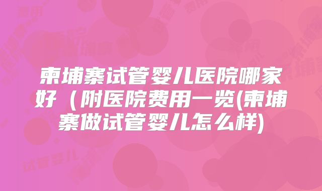 柬埔寨试管婴儿医院哪家好(附医院费用一览(柬埔寨做试管婴儿怎么样)