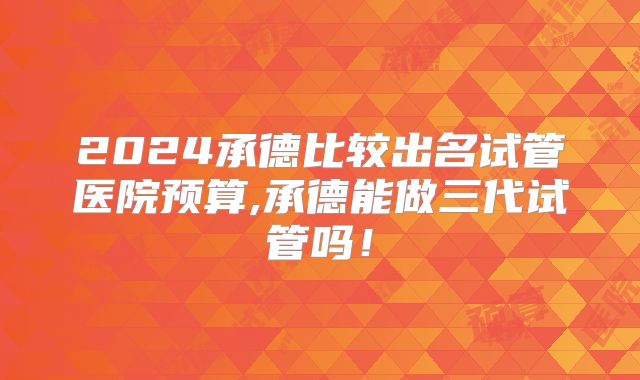 2024承德比较出名试管医院预算,承德能做三代试管吗！