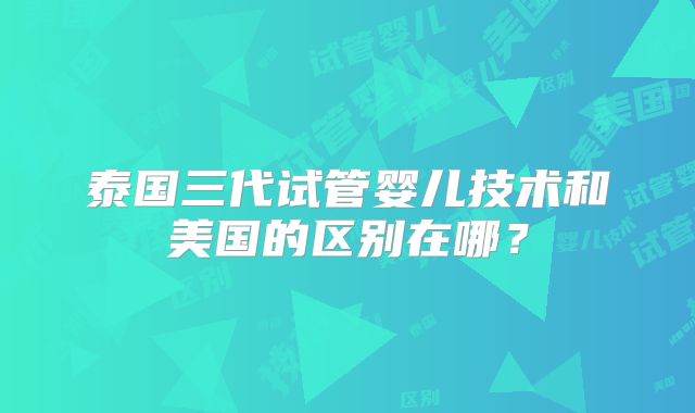 泰国三代试管婴儿技术和美国的区别在哪？