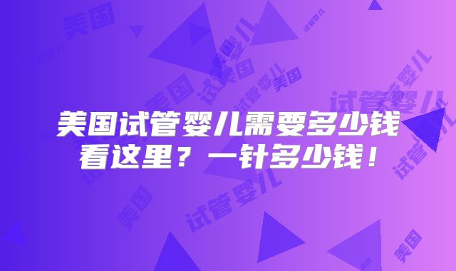 美国试管婴儿需要多少钱看这里?一针多少钱!