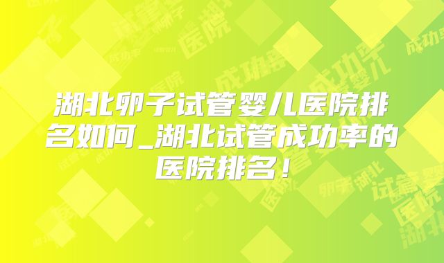湖北卵子试管婴儿医院排名如何_湖北试管成功率的医院排名!