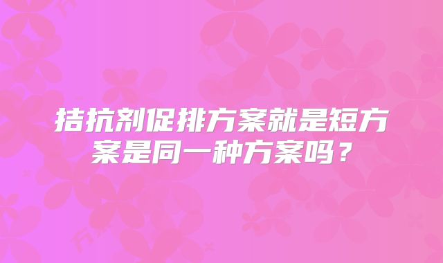拮抗剂促排方案就是短方案是同一种方案吗？