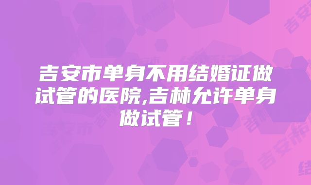 吉安市单身不用结婚证做试管的医院,吉林允许单身做试管！