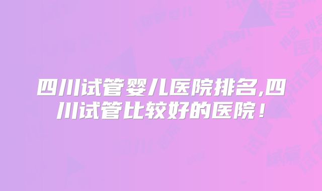 四川试管婴儿医院排名,四川试管比较好的医院!